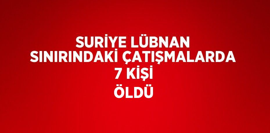 SURİYE LÜBNAN SINIRINDAKİ ÇATIŞMALARDA 7 KİŞİ ÖLDÜ