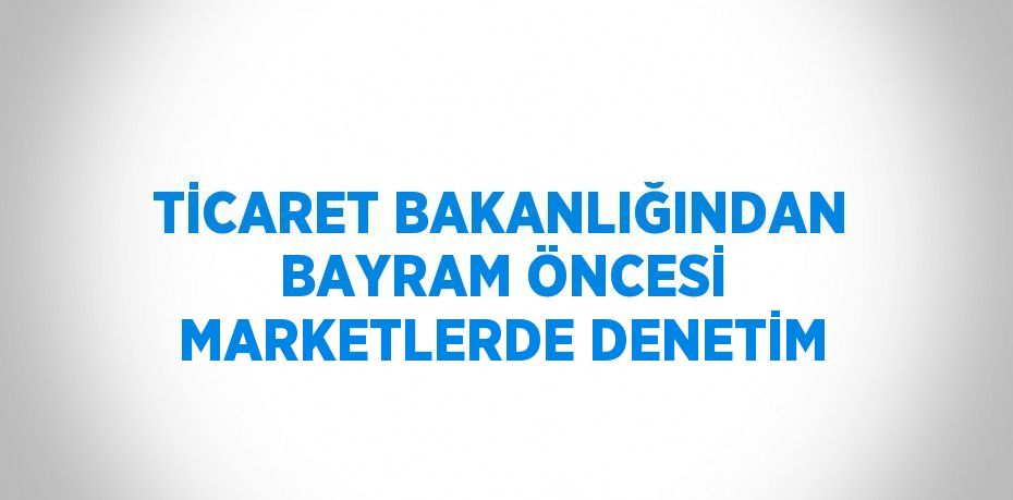 TİCARET BAKANLIĞINDAN BAYRAM ÖNCESİ MARKETLERDE DENETİM