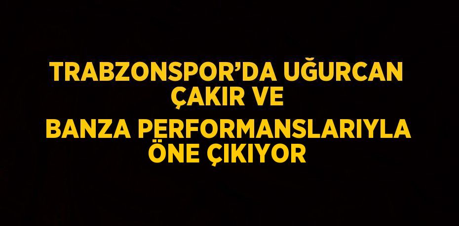 TRABZONSPOR’DA UĞURCAN ÇAKIR VE BANZA PERFORMANSLARIYLA ÖNE ÇIKIYOR