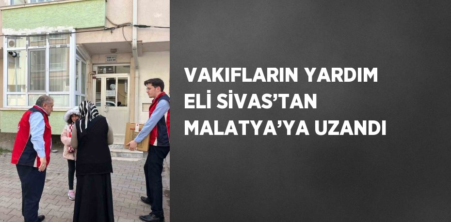 VAKIFLARIN YARDIM ELİ SİVAS’TAN MALATYA’YA UZANDI