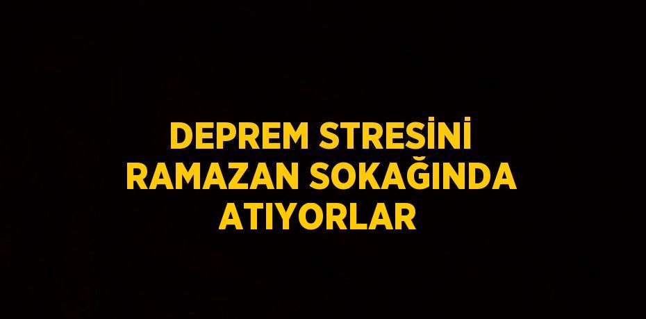 DEPREM STRESİNİ RAMAZAN SOKAĞINDA ATIYORLAR