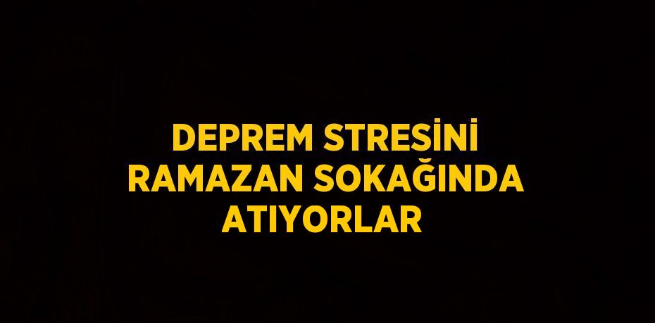 DEPREM STRESİNİ RAMAZAN SOKAĞINDA ATIYORLAR