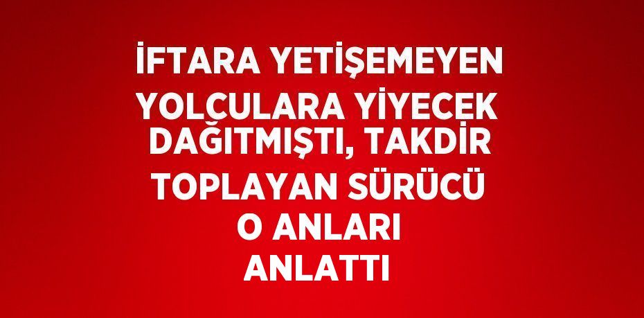 İFTARA YETİŞEMEYEN YOLCULARA YİYECEK DAĞITMIŞTI, TAKDİR TOPLAYAN SÜRÜCÜ O ANLARI ANLATTI