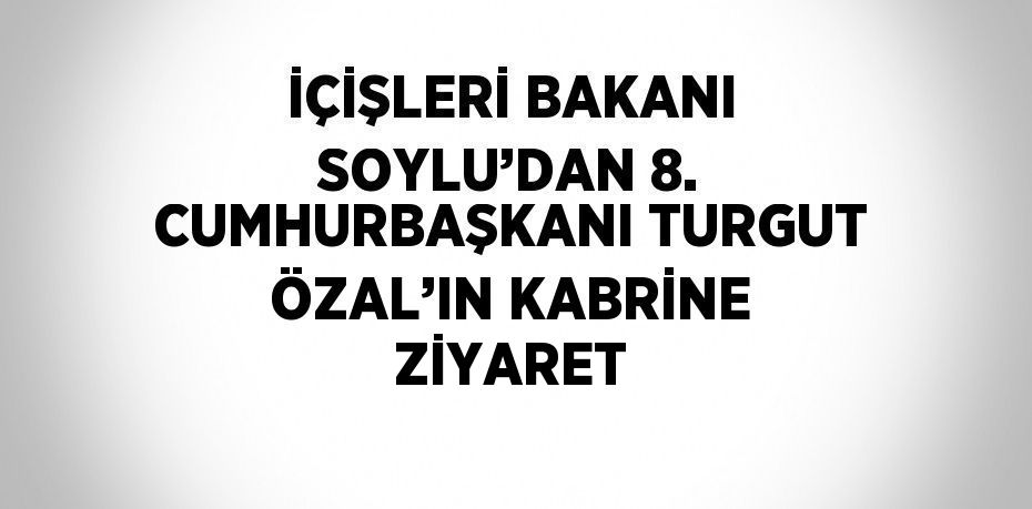 İÇİŞLERİ BAKANI SOYLU’DAN 8. CUMHURBAŞKANI TURGUT ÖZAL’IN KABRİNE ZİYARET