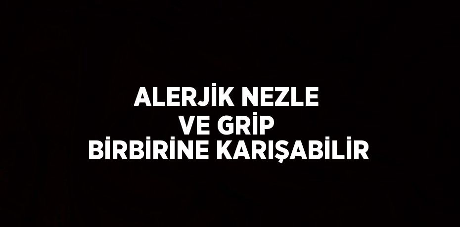 ALERJİK NEZLE VE GRİP BİRBİRİNE KARIŞABİLİR