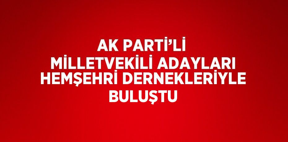 AK PARTİ’Lİ MİLLETVEKİLİ ADAYLARI HEMŞEHRİ DERNEKLERİYLE BULUŞTU