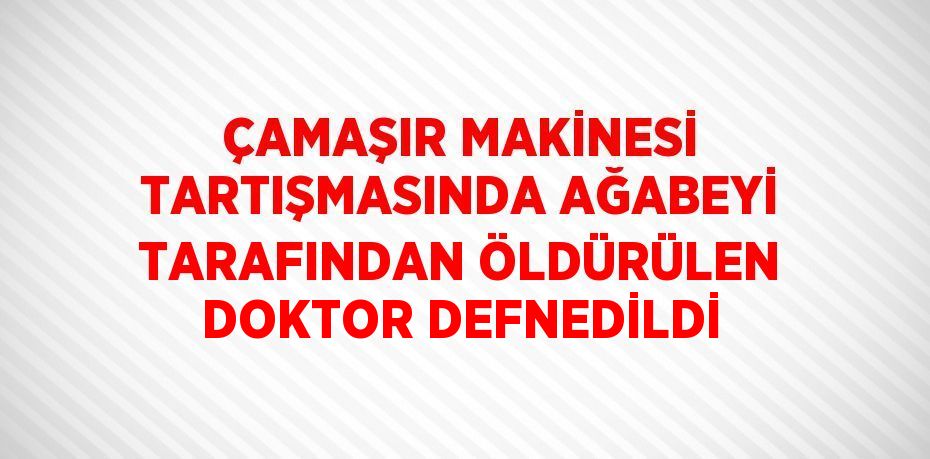 ÇAMAŞIR MAKİNESİ TARTIŞMASINDA AĞABEYİ TARAFINDAN ÖLDÜRÜLEN DOKTOR DEFNEDİLDİ