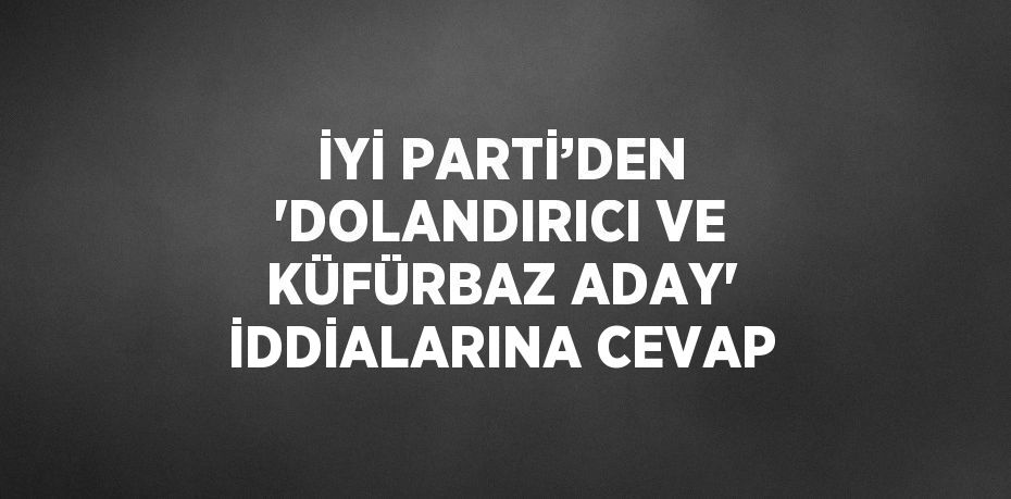 İYİ PARTİ’DEN 'DOLANDIRICI VE KÜFÜRBAZ ADAY' İDDİALARINA CEVAP