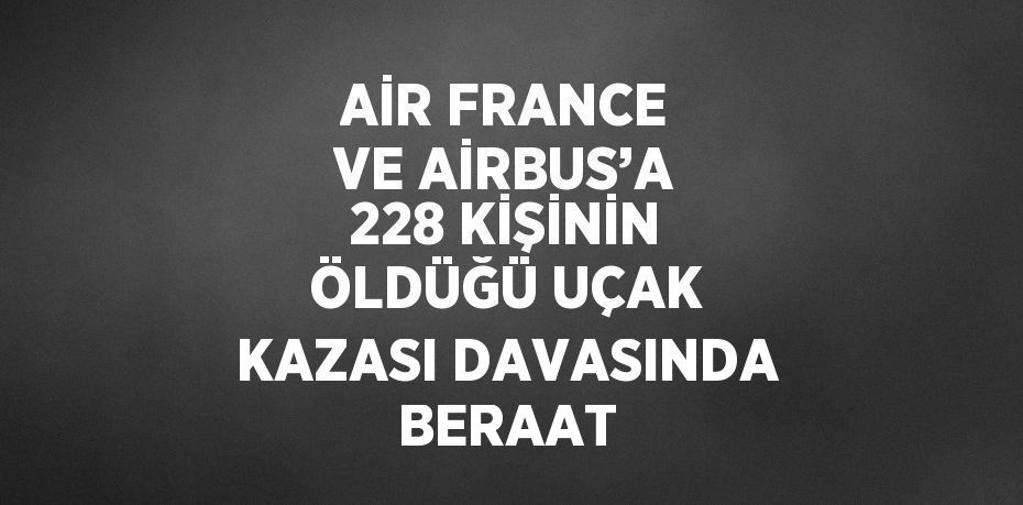 AİR FRANCE VE AİRBUS’A 228 KİŞİNİN ÖLDÜĞÜ UÇAK KAZASI DAVASINDA BERAAT