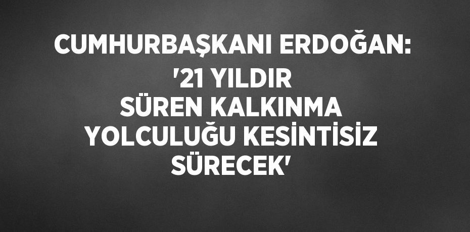 CUMHURBAŞKANI ERDOĞAN: '21 YILDIR SÜREN KALKINMA YOLCULUĞU KESİNTİSİZ SÜRECEK'