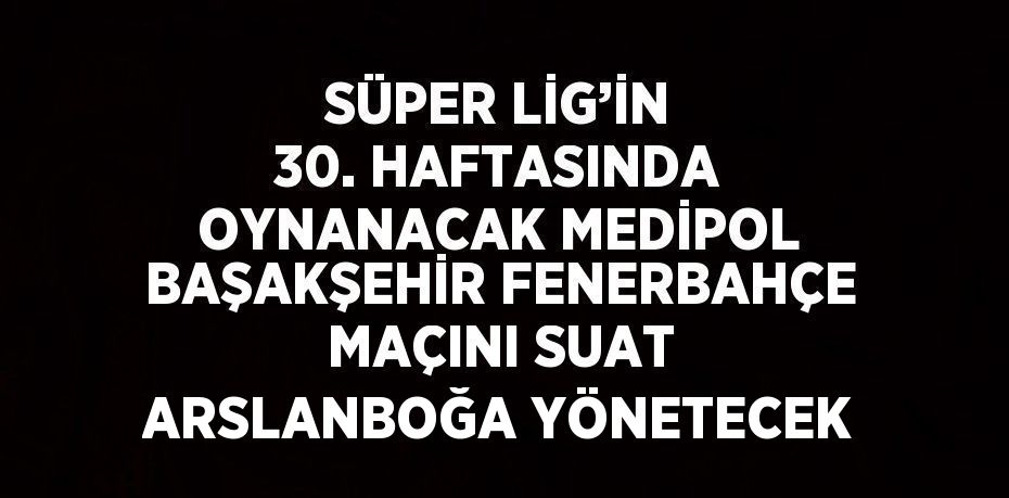 SÜPER LİG’İN 30. HAFTASINDA OYNANACAK MEDİPOL BAŞAKŞEHİR FENERBAHÇE MAÇINI SUAT ARSLANBOĞA YÖNETECEK