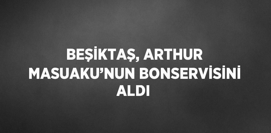 BEŞİKTAŞ, ARTHUR MASUAKU’NUN BONSERVİSİNİ ALDI