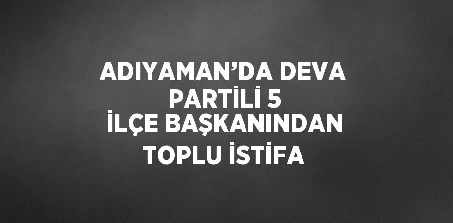 ADIYAMAN’DA DEVA PARTİLİ 5 İLÇE BAŞKANINDAN TOPLU İSTİFA