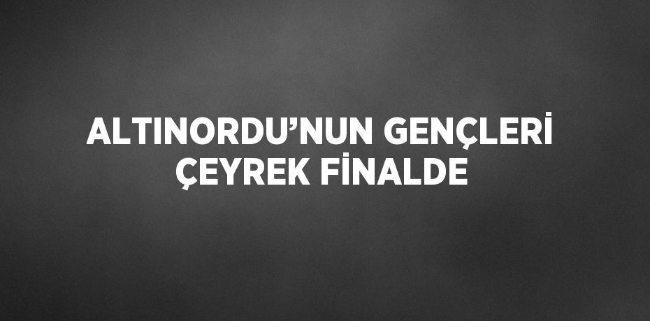 ALTINORDU’NUN GENÇLERİ ÇEYREK FİNALDE