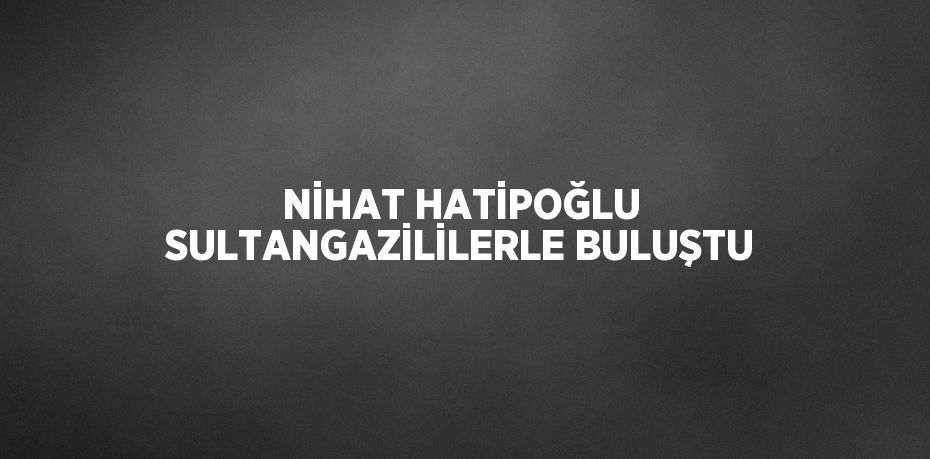 NİHAT HATİPOĞLU SULTANGAZİLİLERLE BULUŞTU