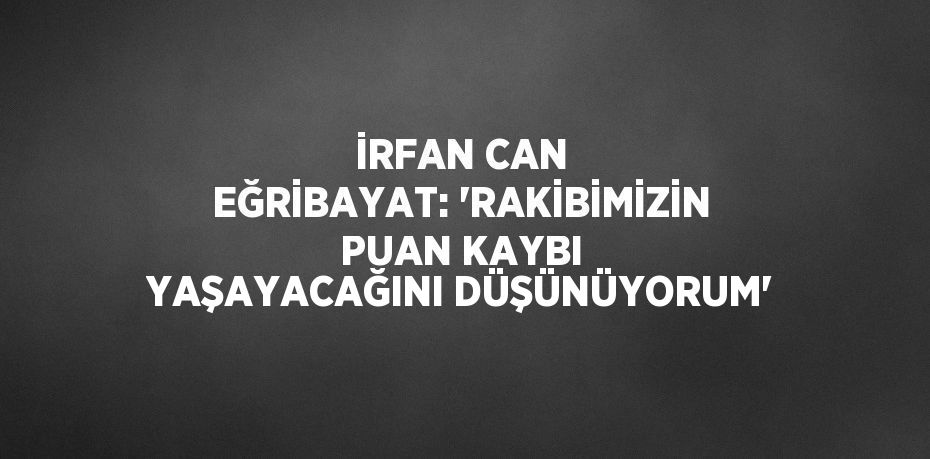 İRFAN CAN EĞRİBAYAT: 'RAKİBİMİZİN PUAN KAYBI YAŞAYACAĞINI DÜŞÜNÜYORUM'