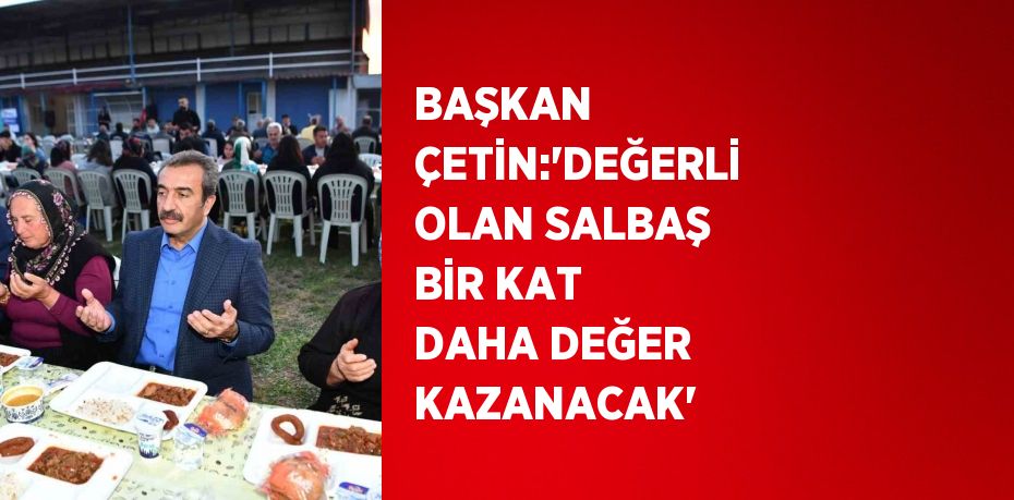 BAŞKAN ÇETİN:'DEĞERLİ OLAN SALBAŞ BİR KAT DAHA DEĞER KAZANACAK'