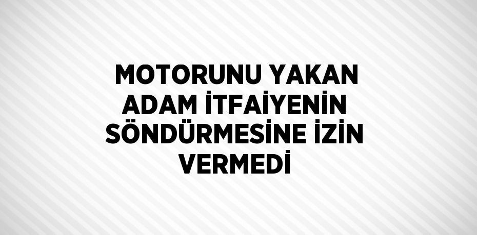 MOTORUNU YAKAN ADAM İTFAİYENİN SÖNDÜRMESİNE İZİN VERMEDİ