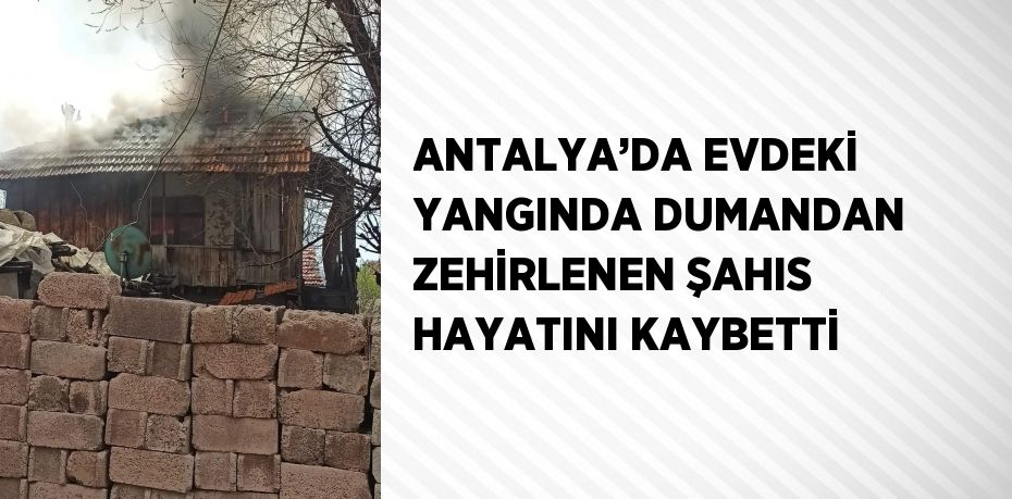 ANTALYA’DA EVDEKİ YANGINDA DUMANDAN ZEHİRLENEN ŞAHIS HAYATINI KAYBETTİ