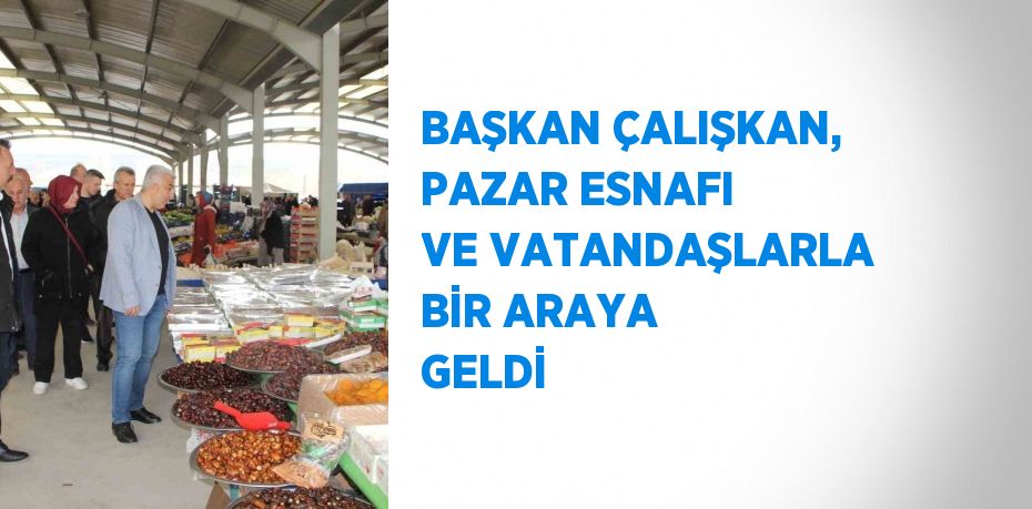 BAŞKAN ÇALIŞKAN, PAZAR ESNAFI VE VATANDAŞLARLA BİR ARAYA GELDİ