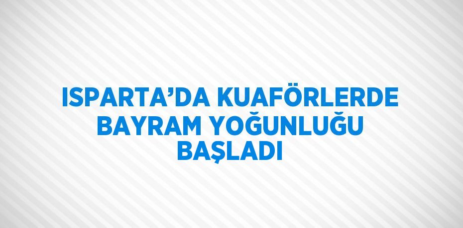 ISPARTA’DA KUAFÖRLERDE BAYRAM YOĞUNLUĞU BAŞLADI