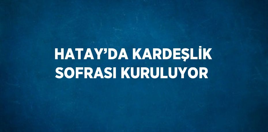 HATAY’DA KARDEŞLİK SOFRASI KURULUYOR