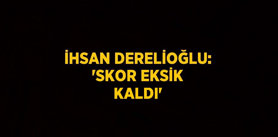 İHSAN DERELİOĞLU: 'SKOR EKSİK KALDI'