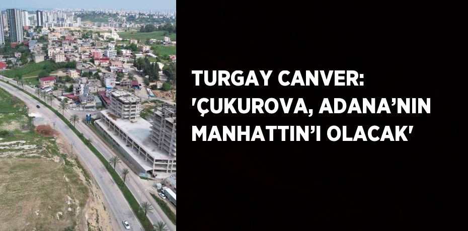 TURGAY CANVER: 'ÇUKUROVA, ADANA’NIN MANHATTIN’I OLACAK'