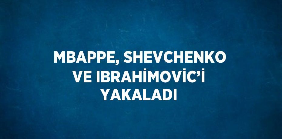 MBAPPE, SHEVCHENKO VE IBRAHİMOVİC’İ YAKALADI