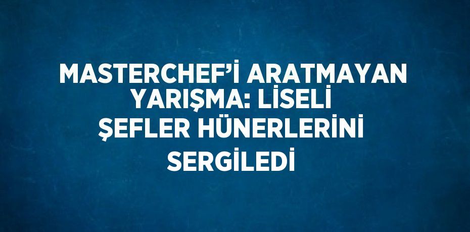 MASTERCHEF’İ ARATMAYAN YARIŞMA: LİSELİ ŞEFLER HÜNERLERİNİ SERGİLEDİ