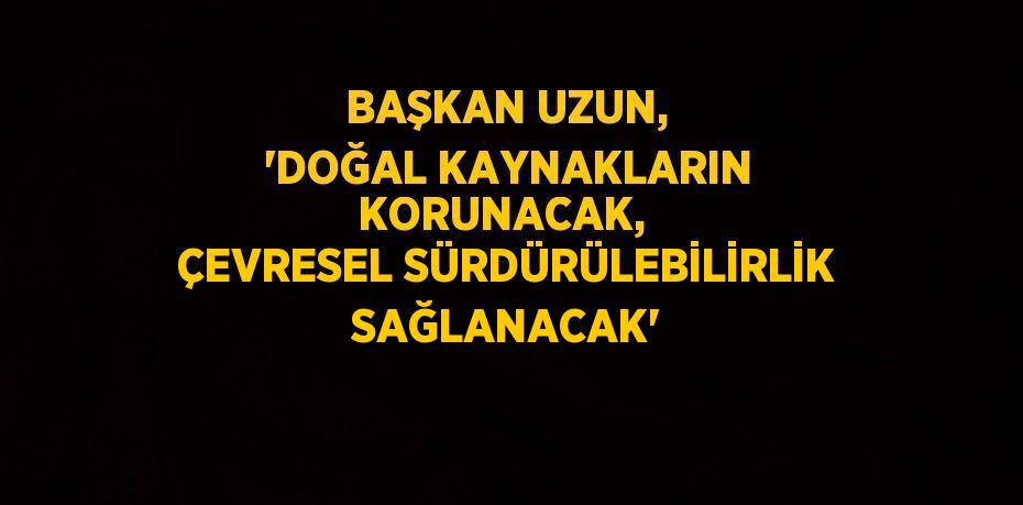 BAŞKAN UZUN, 'DOĞAL KAYNAKLARIN KORUNACAK,  ÇEVRESEL SÜRDÜRÜLEBİLİRLİK SAĞLANACAK'