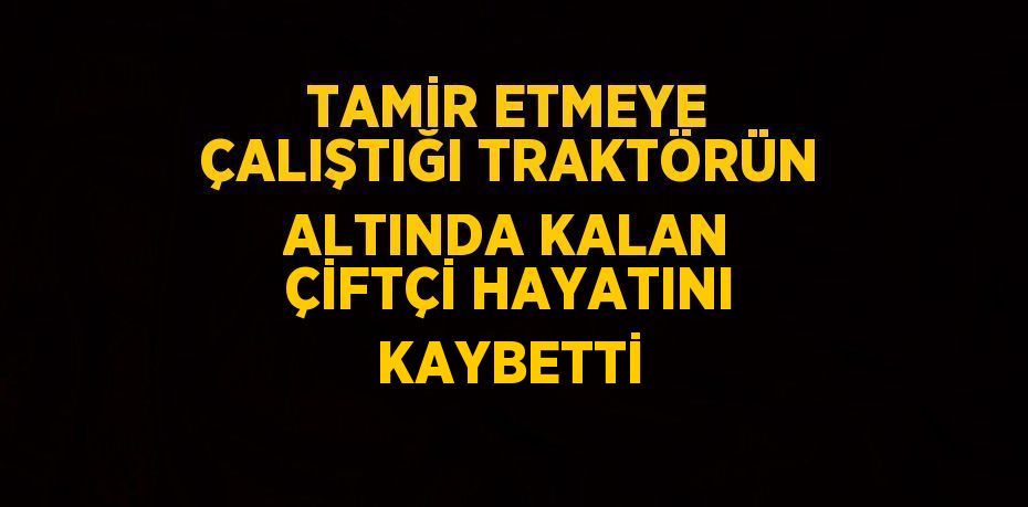 TAMİR ETMEYE ÇALIŞTIĞI TRAKTÖRÜN ALTINDA KALAN ÇİFTÇİ HAYATINI KAYBETTİ