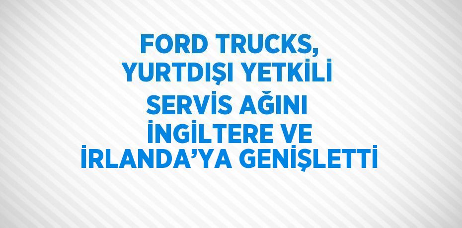 FORD TRUCKS, YURTDIŞI YETKİLİ SERVİS AĞINI İNGİLTERE VE İRLANDA’YA GENİŞLETTİ