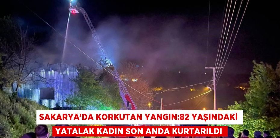 SAKARYA’DA KORKUTAN YANGIN:82 YAŞINDAKİ YATALAK KADIN SON ANDA KURTARILDI