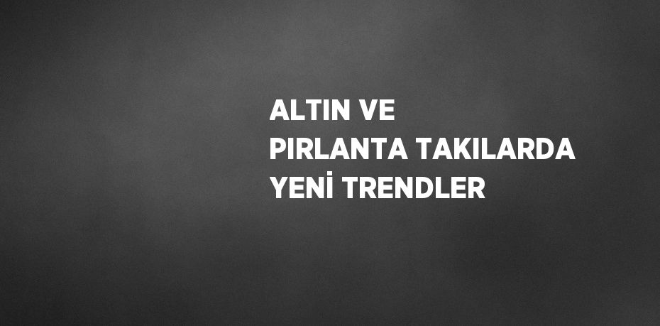 ALTIN VE PIRLANTA TAKILARDA YENİ TRENDLER
