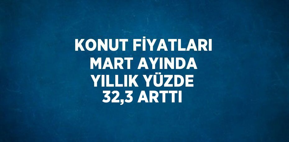 KONUT FİYATLARI MART AYINDA YILLIK YÜZDE 32,3 ARTTI