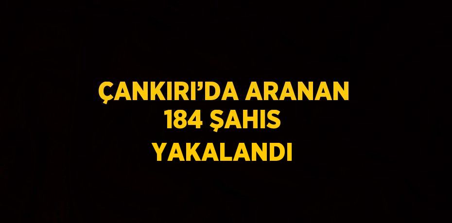 ÇANKIRI’DA ARANAN 184 ŞAHIS YAKALANDI