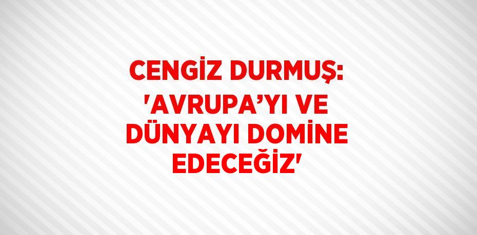 CENGİZ DURMUŞ: 'AVRUPA’YI VE DÜNYAYI DOMİNE EDECEĞİZ'