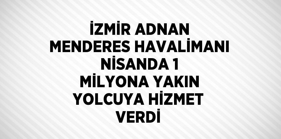 İZMİR ADNAN MENDERES HAVALİMANI NİSANDA 1 MİLYONA YAKIN YOLCUYA HİZMET VERDİ