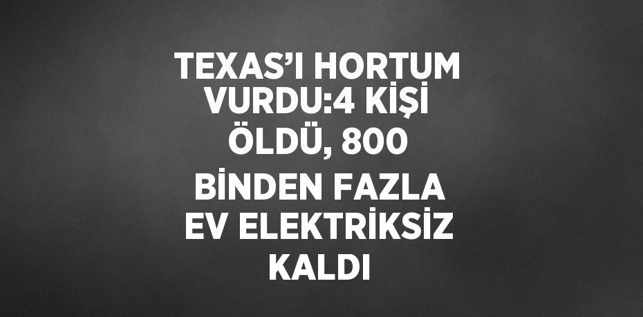 TEXAS’I HORTUM VURDU:4 KİŞİ ÖLDÜ, 800 BİNDEN FAZLA EV ELEKTRİKSİZ KALDI