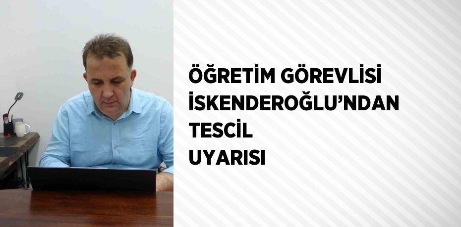 ÖĞRETİM GÖREVLİSİ İSKENDEROĞLU’NDAN TESCİL UYARISI