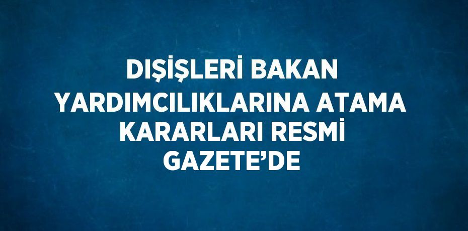 DIŞİŞLERİ BAKAN YARDIMCILIKLARINA ATAMA KARARLARI RESMİ GAZETE’DE