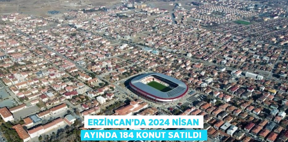 ERZİNCAN’DA 2024 NİSAN AYINDA 184 KONUT SATILDI