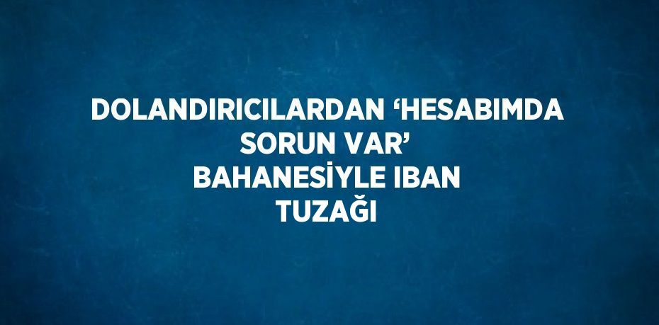 DOLANDIRICILARDAN ‘HESABIMDA SORUN VAR’ BAHANESİYLE IBAN TUZAĞI