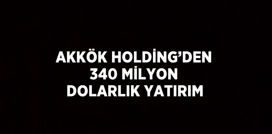 AKKÖK HOLDİNG’DEN 340 MİLYON DOLARLIK YATIRIM