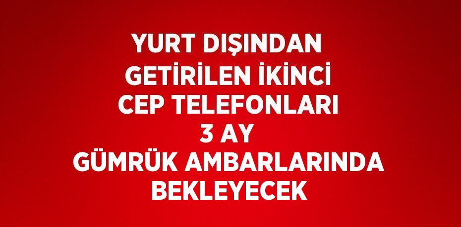 YURT DIŞINDAN GETİRİLEN İKİNCİ CEP TELEFONLARI 3 AY GÜMRÜK AMBARLARINDA BEKLEYECEK