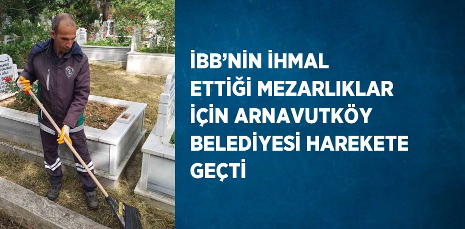 İBB’NİN İHMAL ETTİĞİ MEZARLIKLAR İÇİN ARNAVUTKÖY BELEDİYESİ HAREKETE GEÇTİ