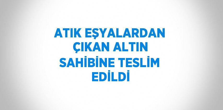 ATIK EŞYALARDAN ÇIKAN ALTIN SAHİBİNE TESLİM EDİLDİ