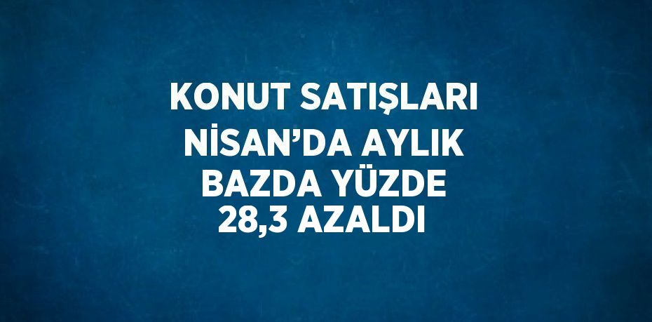 KONUT SATIŞLARI NİSAN’DA AYLIK BAZDA YÜZDE 28,3 AZALDI