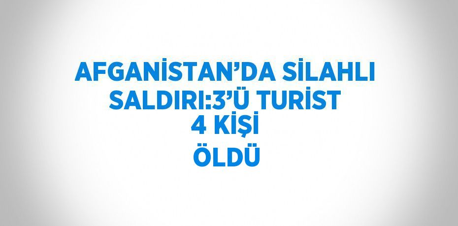 AFGANİSTAN’DA SİLAHLI SALDIRI:3’Ü TURİST 4 KİŞİ ÖLDÜ